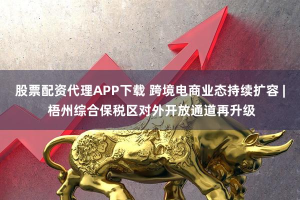 股票配资代理APP下载 跨境电商业态持续扩容 | 梧州综合保税区对外开放通道再升级