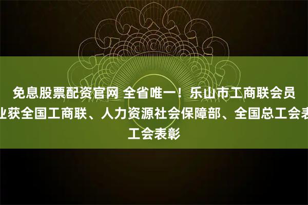 免息股票配资官网 全省唯一！乐山市工商联会员企业获全国工商联、人力资源社会保障部、全国总工会表彰