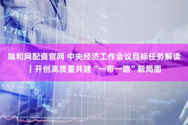 瑞和网配资官网 中央经济工作会议目标任务解读｜开创高质量共建“一带一路”新局面