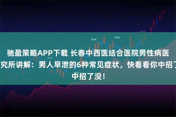 驰盈策略APP下载 长春中西医结合医院男性病医学研究所讲解：男人早泄的6种常见症状，快看看你中招了没！