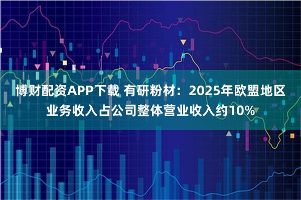 博财配资APP下载 有研粉材：2025年欧盟地区业务收入占公司整体营业收入约10%