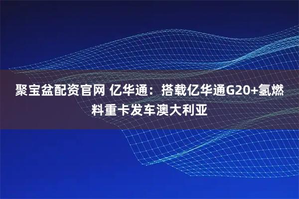 聚宝盆配资官网 亿华通：搭载亿华通G20+氢燃料重卡发车澳大利亚