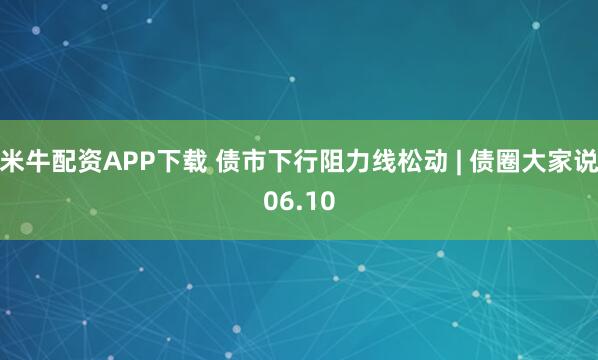 米牛配资APP下载 债市下行阻力线松动 | 债圈大家说06.10