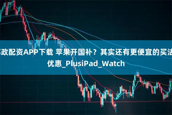 邮政配资APP下载 苹果开国补？其实还有更便宜的买法_优惠_PlusiPad_Watch
