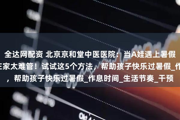 全达网配资 北京京和堂中医医院：当A娃遇上暑假，家长抱怨“熊”孩子在家太难管！试试这5个方法，帮助孩子快乐过暑假_作息时间_生活节奏_干预