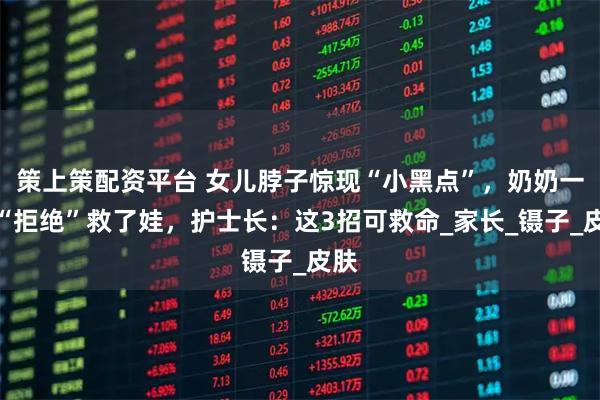 策上策配资平台 女儿脖子惊现“小黑点”，奶奶一个“拒绝”救了娃，护士长：这3招可救命_家长_镊子_皮肤