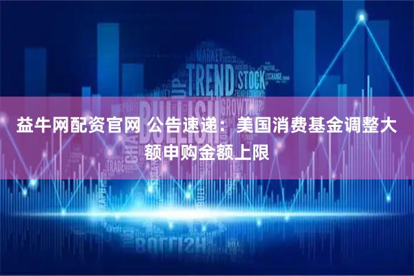 益牛网配资官网 公告速递：美国消费基金调整大额申购金额上限