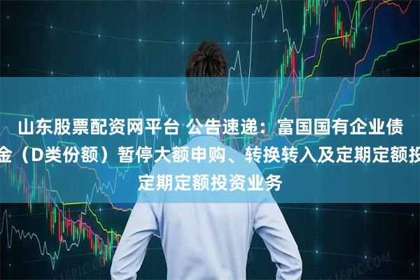 山东股票配资网平台 公告速递：富国国有企业债债券基金（D类份额）暂停大额申购、转换转入及定期定额投资业务