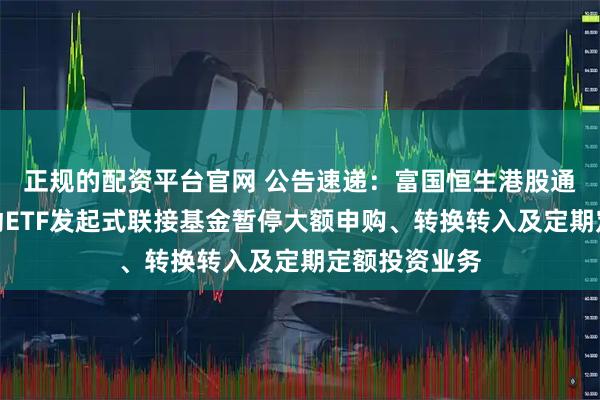 正规的配资平台官网 公告速递：富国恒生港股通高股息低波动ETF发起式联接基金暂停大额申购、转换转入及定期定额投资业务
