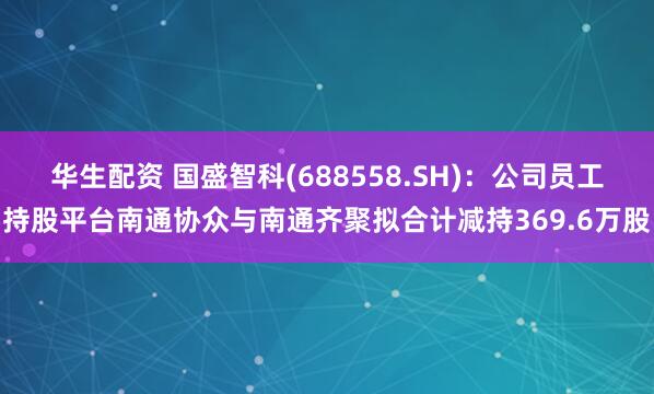 华生配资 国盛智科(688558.SH)：公司员工持股平台南通协众与南通齐聚拟合计减持369.6万股