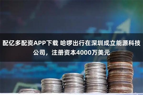 配亿多配资APP下载 哈啰出行在深圳成立能源科技公司，注册资本4000万美元