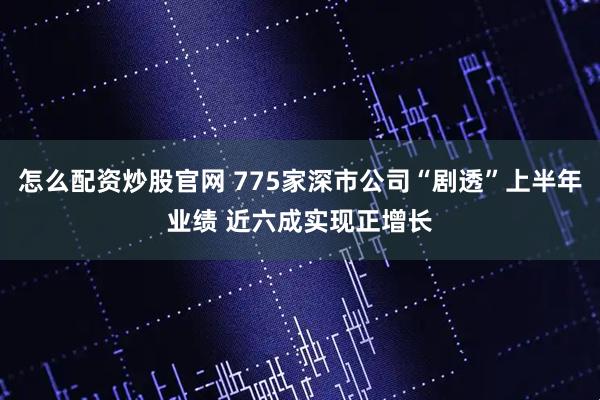 怎么配资炒股官网 775家深市公司“剧透”上半年业绩 近六成实现正增长