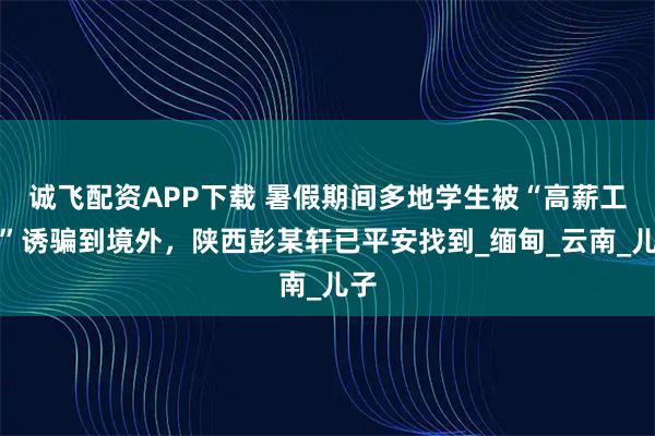 诚飞配资APP下载 暑假期间多地学生被“高薪工作”诱骗到境外，陕西彭某轩已平安找到_缅甸_云南_儿子