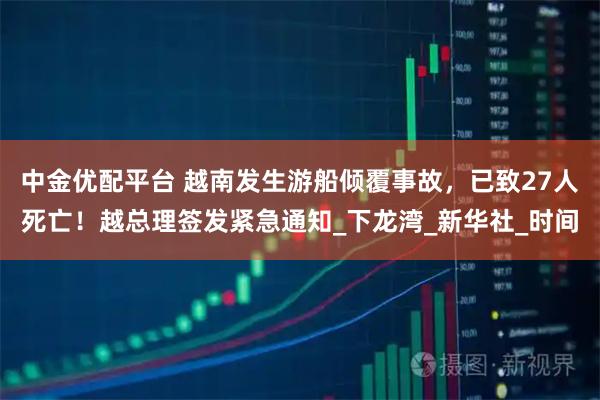 中金优配平台 越南发生游船倾覆事故,已致27人死亡!越总理签发紧急通知_下龙湾_新华社_时间