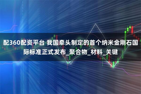 配360配资平台 我国牵头制定的首个纳米金刚石国际标准正式发布_聚合物_材料_关键