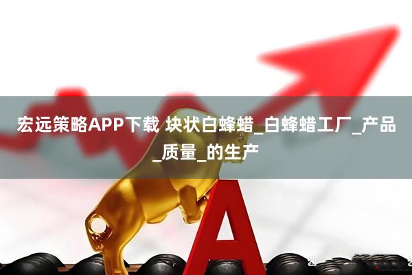 宏远策略APP下载 块状白蜂蜡_白蜂蜡工厂_产品_质量_的生产