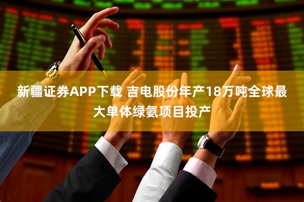 新疆证券APP下载 吉电股份年产18万吨全球最大单体绿氨项目投产
