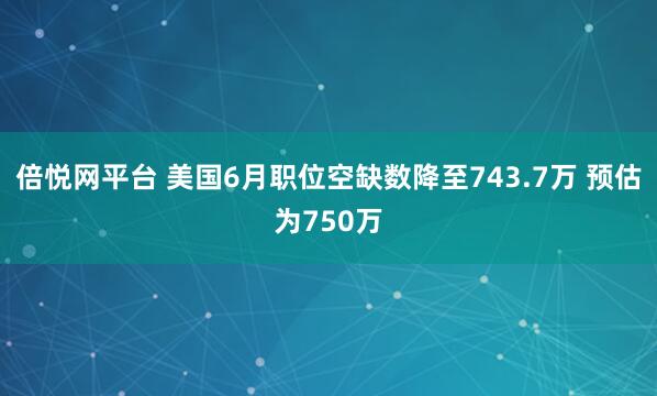 倍悦网平台 美国6月职位空缺数降至743.7万 预估为750万