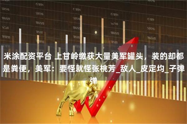 米涂配资平台 上甘岭缴获大量美军罐头，装的却都是粪便，美军：要怪就怪张桃芳_敌人_皮定均_子弹