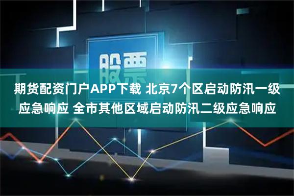 期货配资门户APP下载 北京7个区启动防汛一级应急响应 全市其他区域启动防汛二级应急响应