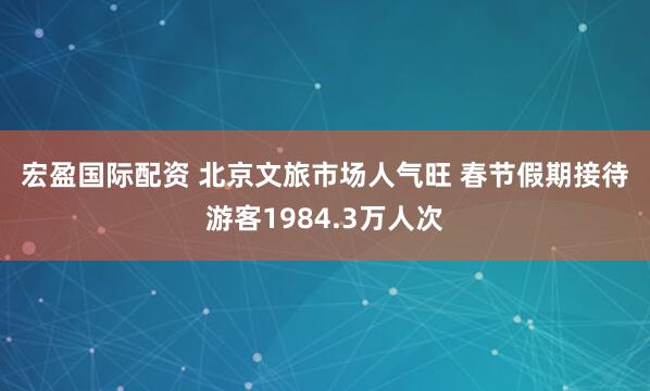 宏盈国际配资 北京文旅市场人气旺 春节假期接待游客1984.3万人次