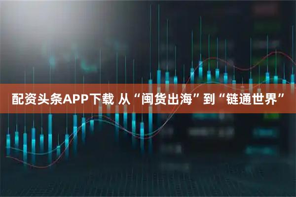 配资头条APP下载 从“闽货出海”到“链通世界”