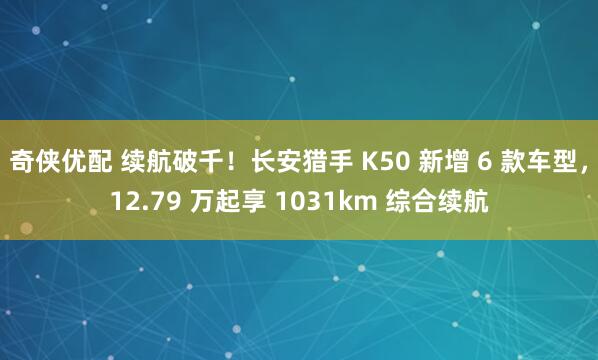 奇侠优配 续航破千！长安猎手 K50 新增 6 款车型，12.79 万起享 1031km 综合续航