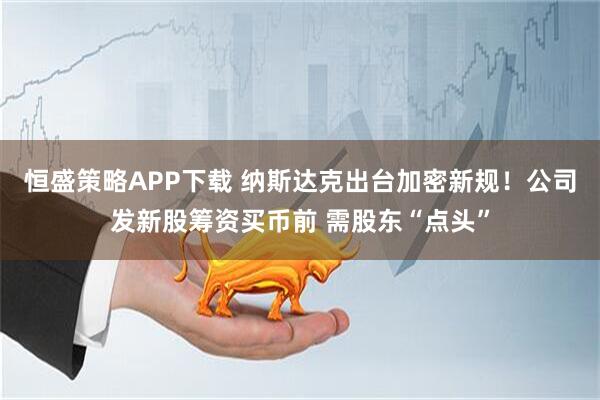 恒盛策略APP下载 纳斯达克出台加密新规！公司发新股筹资买币前 需股东“点头”