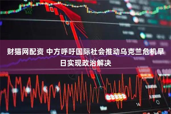财猫网配资 中方呼吁国际社会推动乌克兰危机早日实现政治解决