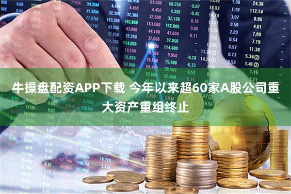 牛操盘配资APP下载 今年以来超60家A股公司重大资产重组终止