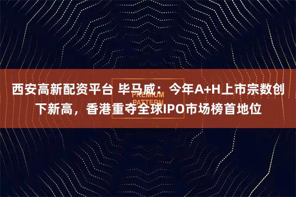 西安高新配资平台 毕马威：今年A+H上市宗数创下新高，香港重夺全球IPO市场榜首地位