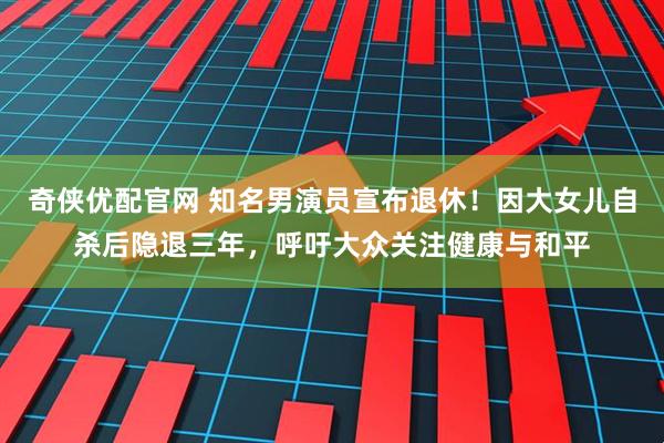 奇侠优配官网 知名男演员宣布退休！因大女儿自杀后隐退三年，呼吁大众关注健康与和平