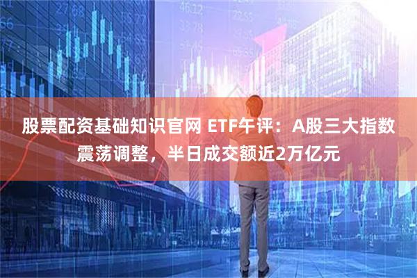 股票配资基础知识官网 ETF午评：A股三大指数震荡调整，半日成交额近2万亿元